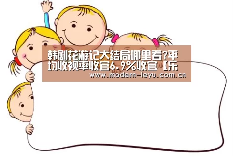 韩剧花游记大结局哪里看?平均收视率收官6.9%收官【乐鱼官方网站地址】(图2) 乐鱼官方网站地址