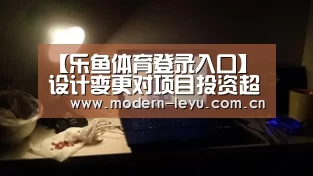 【乐鱼体育登录入口】设计变更对项目投资超概算的影响(图1) 乐鱼官方网站地址