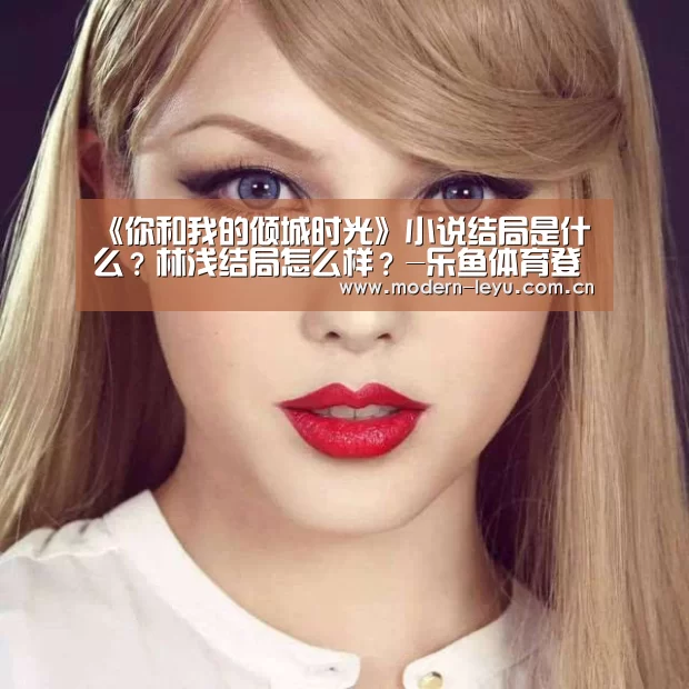 《你和我的倾城时光》小说结局是什么?林浅结局怎么样?-乐鱼体育登录入口(图1) 《你和我的倾城时光》小说结局是什么?林浅结局怎么样?-乐鱼体育登录入口(图1)